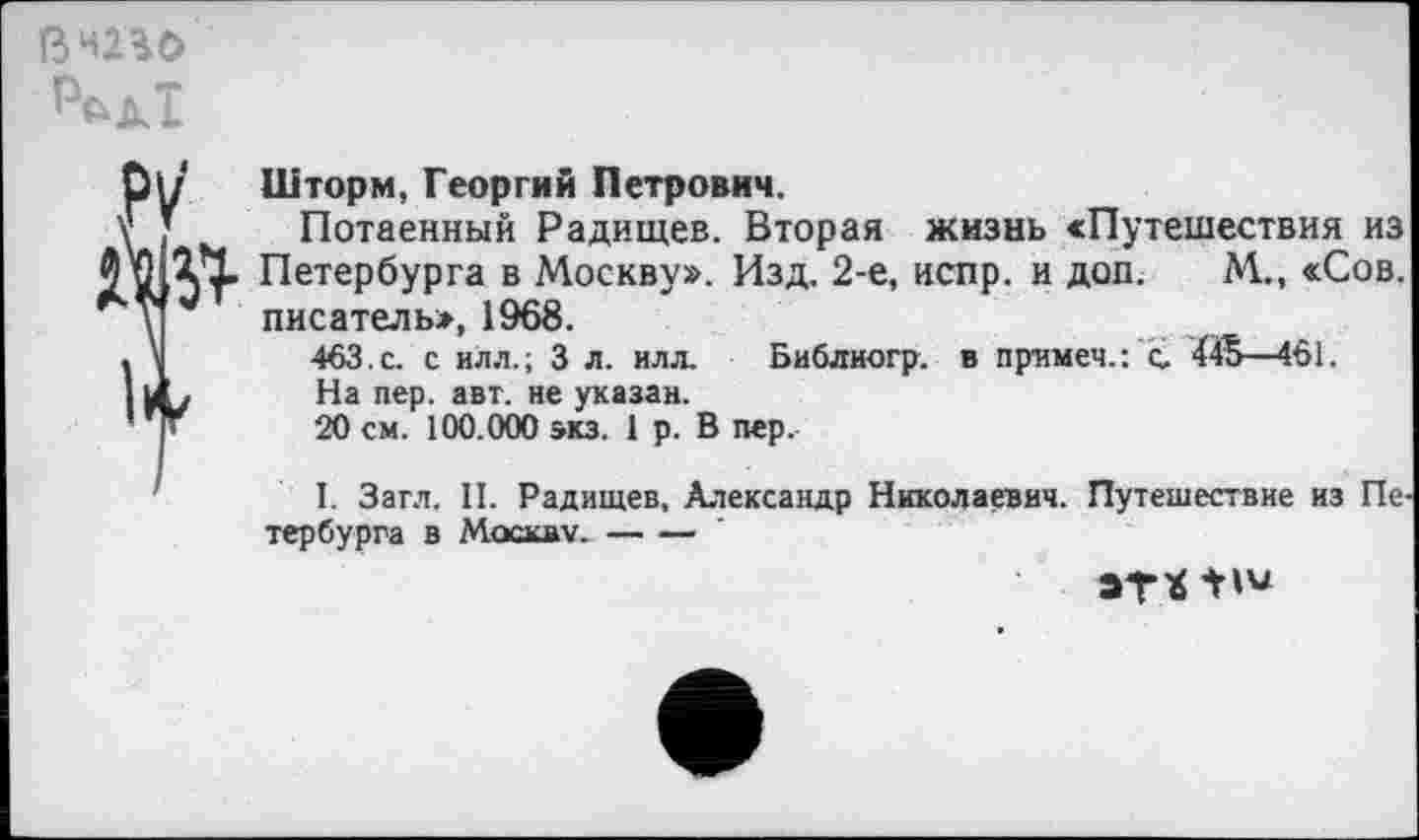 ﻿в то

Шторм, Георгий Петрович.
Потаенный Радищев. Вторая жизнь «Путешествия из Петербурга в Москву». Изд. 2-е, испр. и доп. М., «Сов. писатель», 1968.
463. с. с илл.; 3 л. илл. Библиогр. в примем.: с 445—461.
На пер. авт. не указан.
20 см. 100.000 экз. 1 р. В пер.
I. Загл. II. Радищев, Александр Николаевич. Путешествие из Пе тер бурга в Москву.----